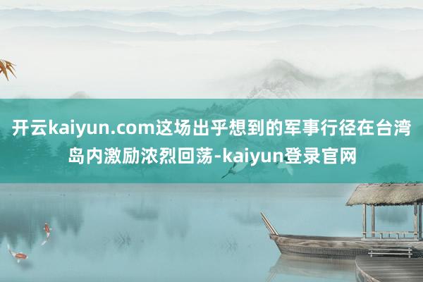 开云kaiyun.com这场出乎想到的军事行径在台湾岛内激励浓烈回荡-kaiyun登录官网