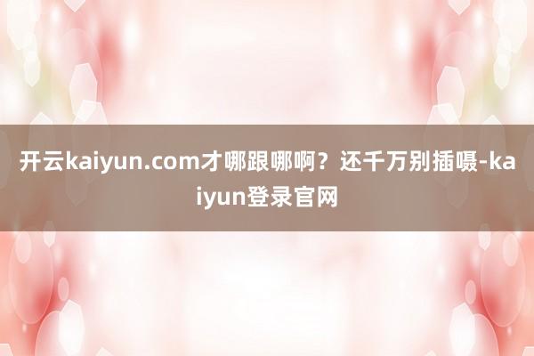 开云kaiyun.com才哪跟哪啊？还千万别插嗫-kaiyun登录官网
