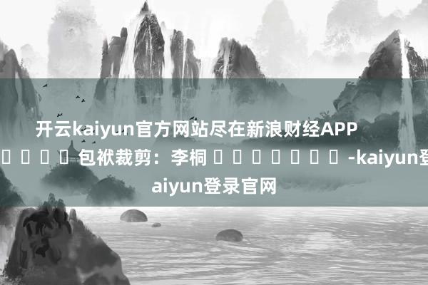 开云kaiyun官方网站尽在新浪财经APP            						包袱裁剪：李桐 							-kaiyun登录官网