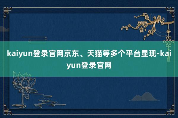 kaiyun登录官网京东、天猫等多个平台显现-kaiyun登录官网