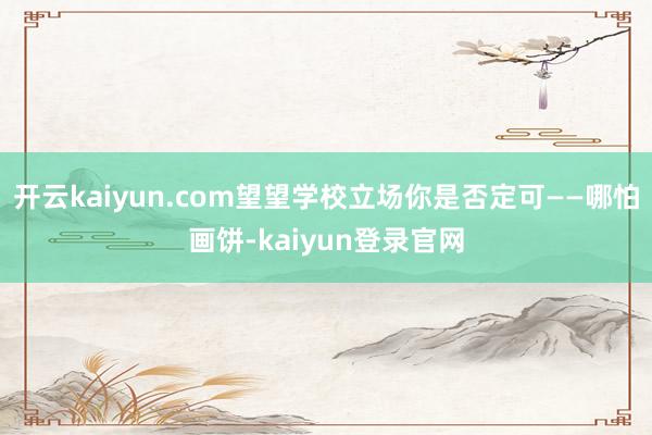 开云kaiyun.com望望学校立场你是否定可——哪怕画饼-kaiyun登录官网
