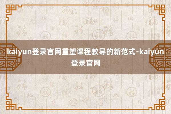 kaiyun登录官网重塑课程教导的新范式-kaiyun登录官网