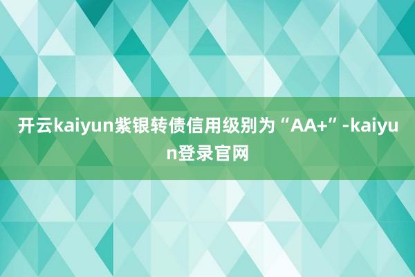 开云kaiyun紫银转债信用级别为“AA+”-kaiyun登录官网