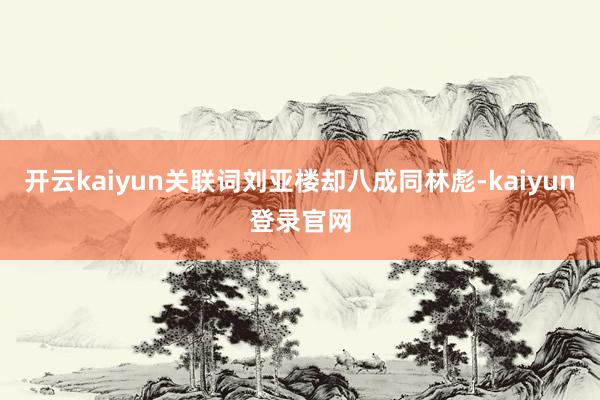 开云kaiyun关联词刘亚楼却八成同林彪-kaiyun登录官网