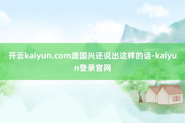 开云kaiyun.com庞国兴还说出这样的话-kaiyun登录官网