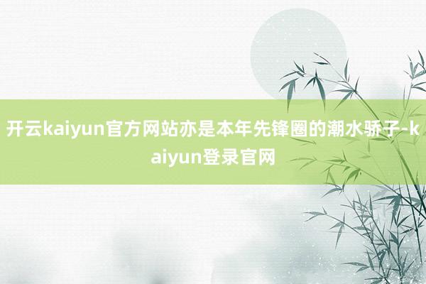 开云kaiyun官方网站亦是本年先锋圈的潮水骄子-kaiyun登录官网