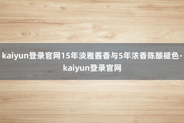 kaiyun登录官网15年淡雅酱香与5年浓香陈酿褪色-kaiyun登录官网