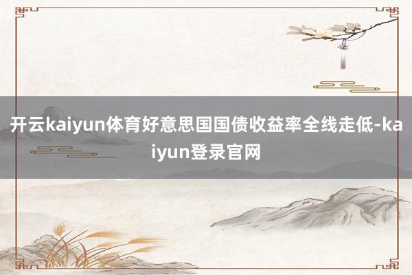 开云kaiyun体育好意思国国债收益率全线走低-kaiyun登录官网