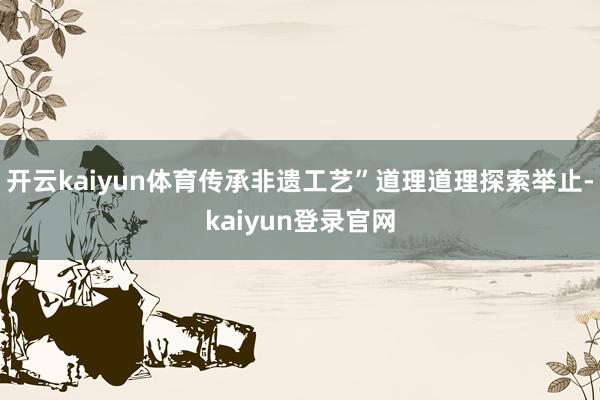 开云kaiyun体育传承非遗工艺”道理道理探索举止-kaiyun登录官网
