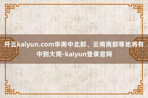 开云kaiyun.com华南中北部、云南南部等地将有中到大雨-kaiyun登录官网