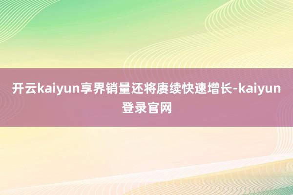 开云kaiyun享界销量还将赓续快速增长-kaiyun登录官网