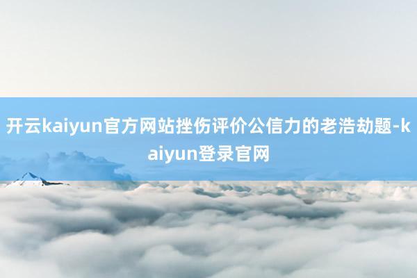 开云kaiyun官方网站挫伤评价公信力的老浩劫题-kaiyun登录官网