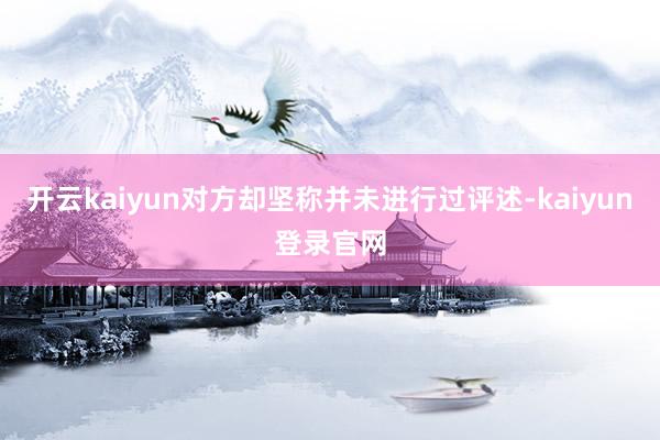 开云kaiyun对方却坚称并未进行过评述-kaiyun登录官网