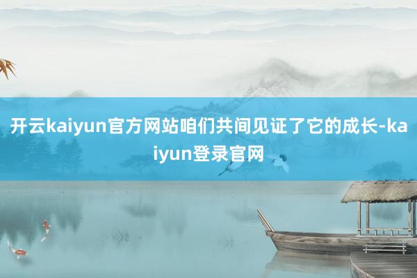 开云kaiyun官方网站咱们共间见证了它的成长-kaiyun登录官网