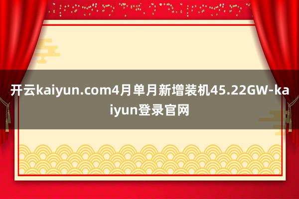 开云kaiyun.com4月单月新增装机45.22GW-kaiyun登录官网