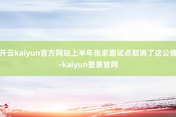 开云kaiyun官方网站上半年张家面试点取消了这公摊-kaiyun登录官网