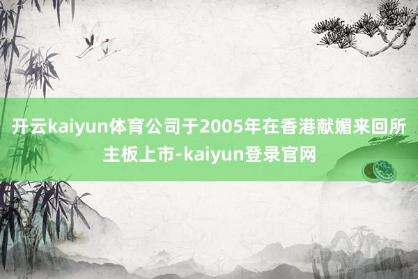开云kaiyun体育公司于2005年在香港献媚来回所主板上市-kaiyun登录官网