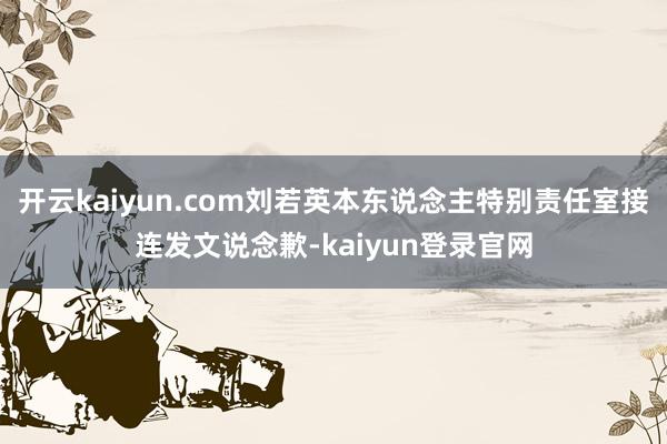 开云kaiyun.com刘若英本东说念主特别责任室接连发文说念歉-kaiyun登录官网