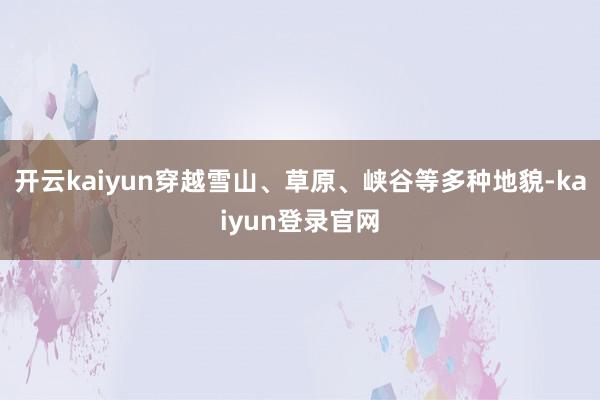 开云kaiyun穿越雪山、草原、峡谷等多种地貌-kaiyun登录官网