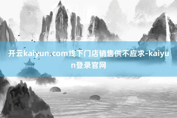 开云kaiyun.com线下门店销售供不应求-kaiyun登录官网