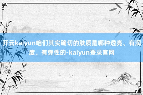 开云kaiyun咱们其实确切的肤质是哪种透亮、有润度、有弹性的-kaiyun登录官网