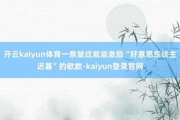 开云kaiyun体育一条皱纹就能激励“好意思东谈主迟暮”的欷歔-kaiyun登录官网