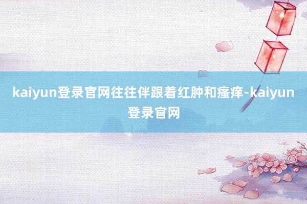 kaiyun登录官网往往伴跟着红肿和瘙痒-kaiyun登录官网