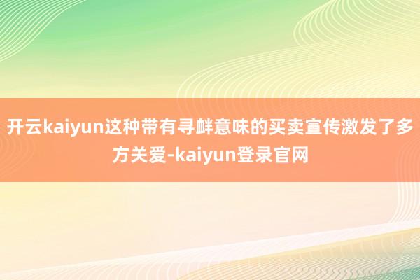 开云kaiyun这种带有寻衅意味的买卖宣传激发了多方关爱-kaiyun登录官网