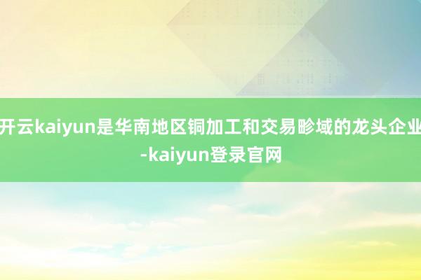 开云kaiyun是华南地区铜加工和交易畛域的龙头企业-kaiyun登录官网