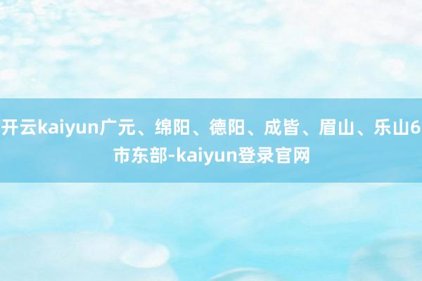 开云kaiyun广元、绵阳、德阳、成皆、眉山、乐山6市东部-kaiyun登录官网