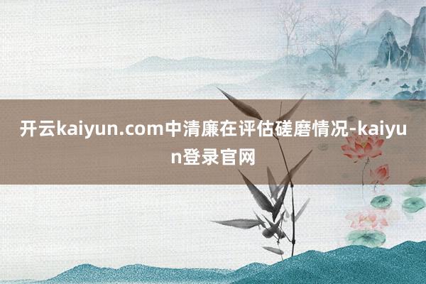 开云kaiyun.com中清廉在评估磋磨情况-kaiyun登录官网