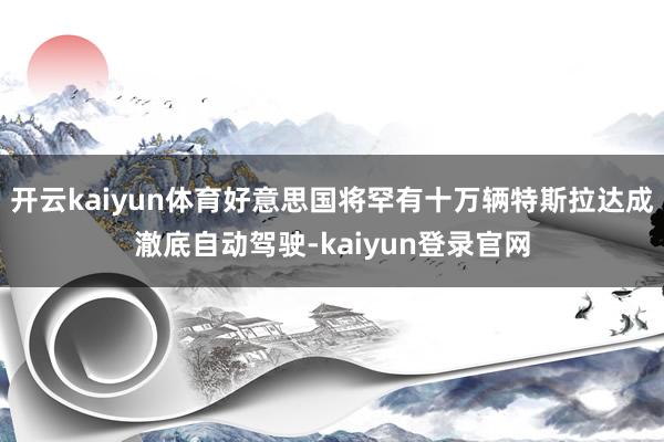 开云kaiyun体育好意思国将罕有十万辆特斯拉达成澈底自动驾驶-kaiyun登录官网