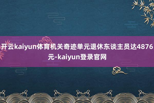 开云kaiyun体育机关奇迹单元退休东谈主员达4876元-kaiyun登录官网