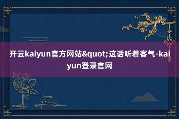 开云kaiyun官方网站"这话听着客气-kaiyun登录官网