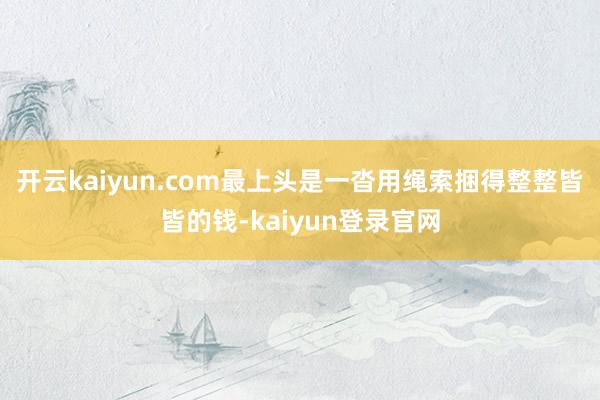 开云kaiyun.com最上头是一沓用绳索捆得整整皆皆的钱-kaiyun登录官网