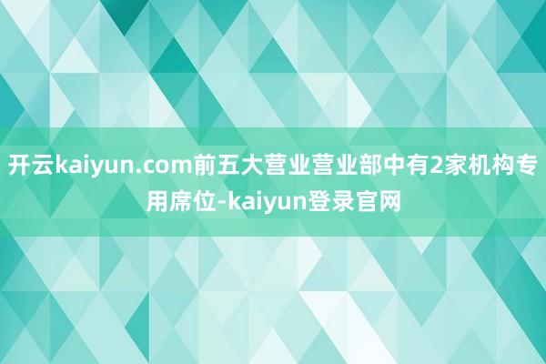 开云kaiyun.com前五大营业营业部中有2家机构专用席位-kaiyun登录官网