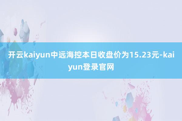 开云kaiyun中远海控本日收盘价为15.23元-kaiyun登录官网