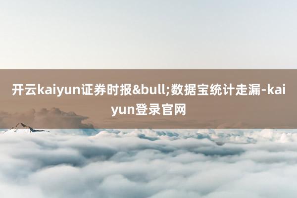 开云kaiyun证券时报&bull;数据宝统计走漏-kaiyun登录官网