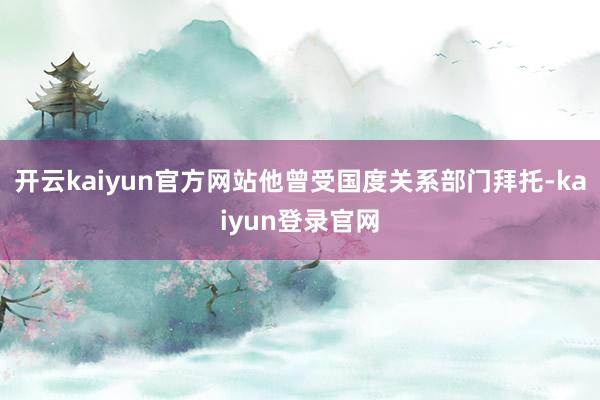 开云kaiyun官方网站他曾受国度关系部门拜托-kaiyun登录官网