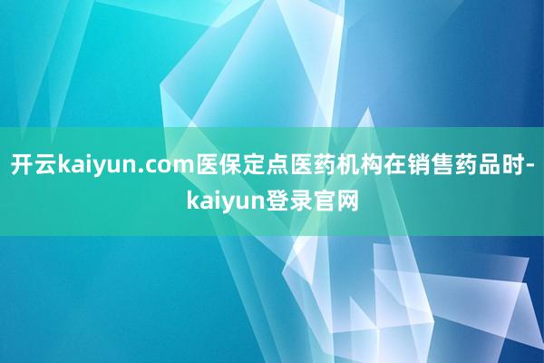 开云kaiyun.com医保定点医药机构在销售药品时-kaiyun登录官网