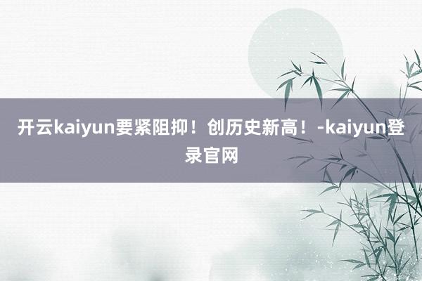 开云kaiyun要紧阻抑！创历史新高！-kaiyun登录官网
