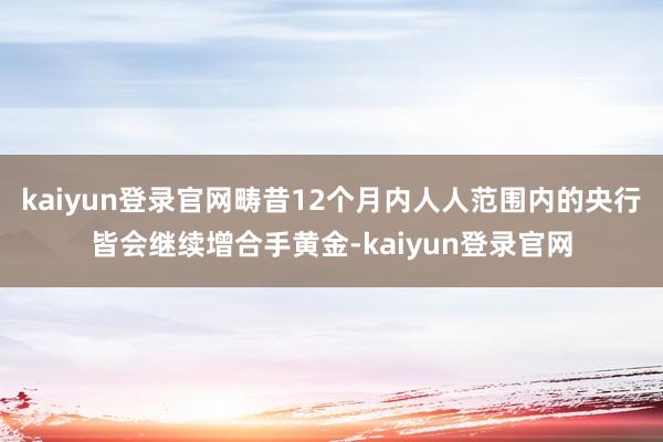 kaiyun登录官网畴昔12个月内人人范围内的央行皆会继续增合手黄金-kaiyun登录官网