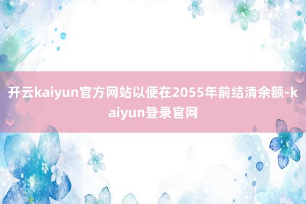 开云kaiyun官方网站以便在2055年前结清余额-kaiyun登录官网