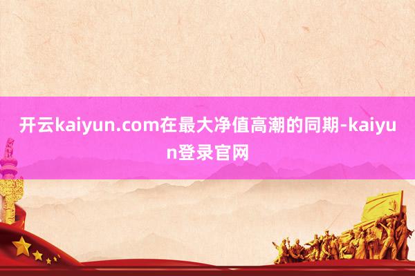 开云kaiyun.com在最大净值高潮的同期-kaiyun登录官网
