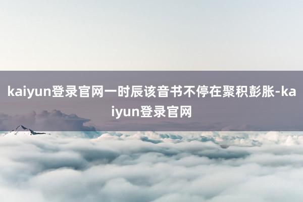 kaiyun登录官网一时辰该音书不停在聚积彭胀-kaiyun登录官网