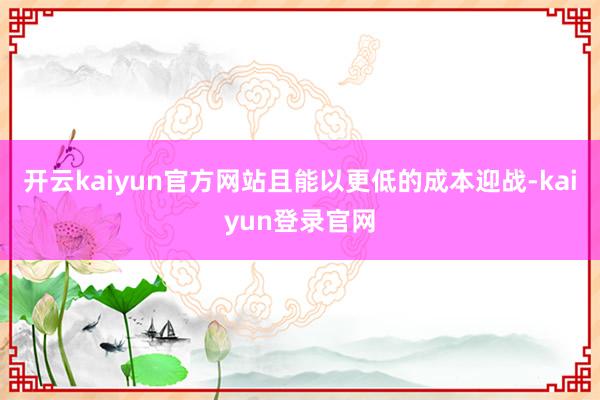 开云kaiyun官方网站且能以更低的成本迎战-kaiyun登录官网