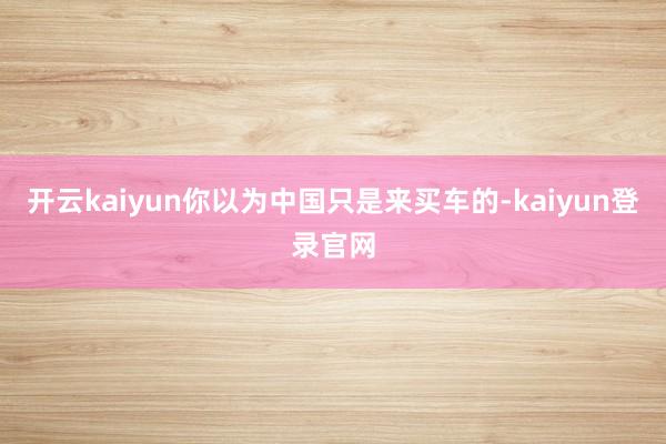 开云kaiyun你以为中国只是来买车的-kaiyun登录官网