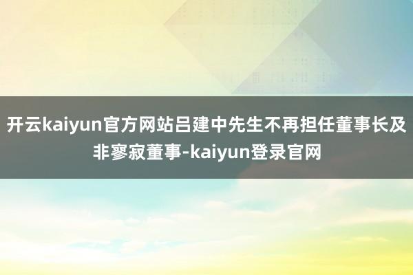 开云kaiyun官方网站吕建中先生不再担任董事长及非寥寂董事-kaiyun登录官网