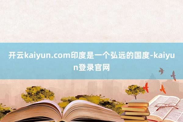 开云kaiyun.com印度是一个弘远的国度-kaiyun登录官网