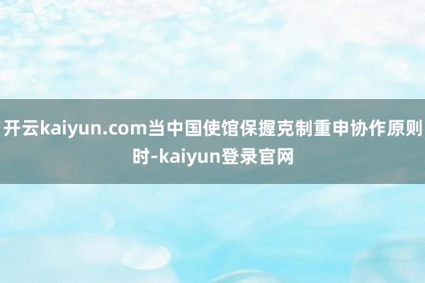 开云kaiyun.com当中国使馆保握克制重申协作原则时-kaiyun登录官网
